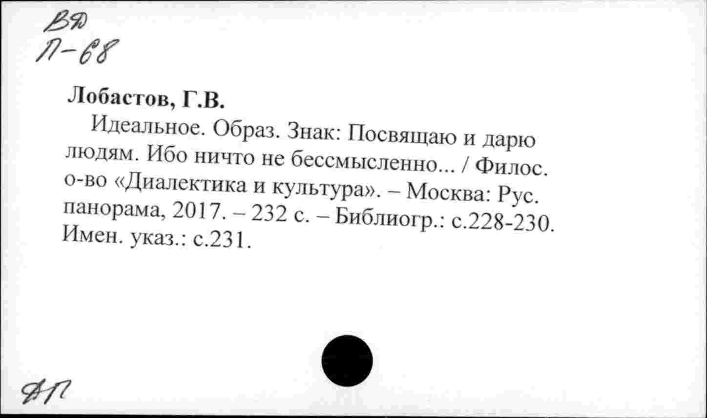 ﻿Лобастов, Г.В.
Идеальное. Образ. Знак: Посвящаю и дарю людям. Ибо ничто не бессмысленно... / Филос. о-во «Диалектика и культура». - Москва: Рус. панорама, 2017. - 232 с. - Библиогр.: с.228-230 Имен, указ.: с.231.